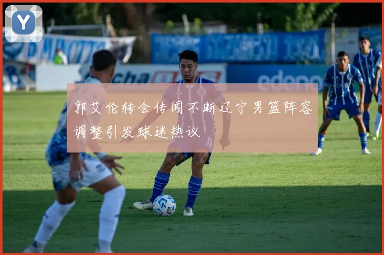 郭艾伦转会传闻不断辽宁男篮阵容调整引发球迷热议