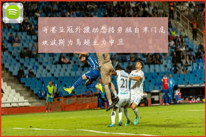海港亚冠外援动态格劳租自津门虎坎波斯为乌超主力中卫